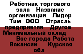 Работник торгового зала › Название организации ­ Лидер Тим, ООО › Отрасль предприятия ­ Другое › Минимальный оклад ­ 10 000 - Все города Работа » Вакансии   . Курская обл.